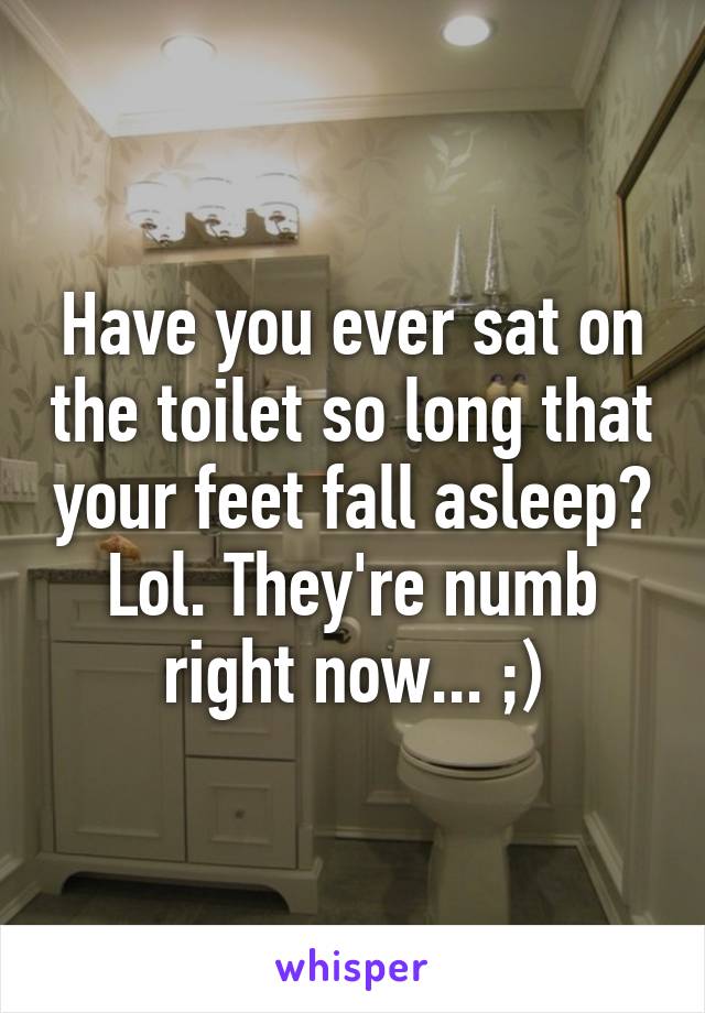 Have you ever sat on the toilet so long that your feet fall asleep? Lol. They're numb right now... ;)