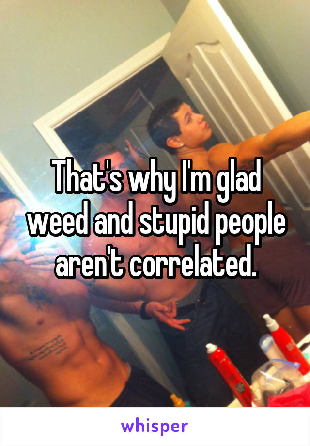 That's why I'm glad weed and stupid people aren't correlated.