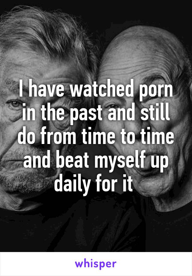 I have watched porn in the past and still do from time to time and beat myself up daily for it 