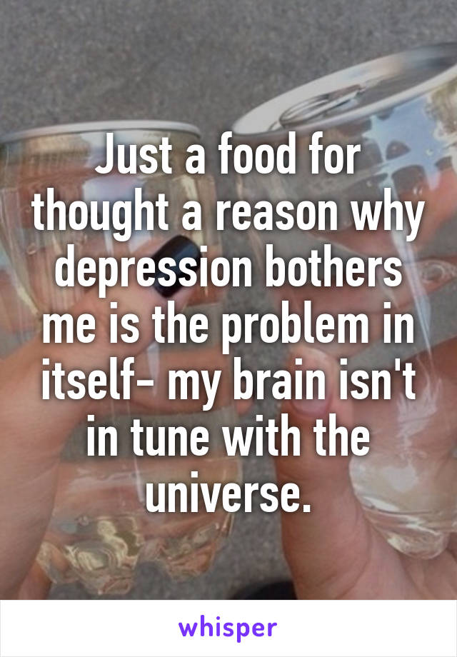 Just a food for thought a reason why depression bothers me is the problem in itself- my brain isn't in tune with the universe.