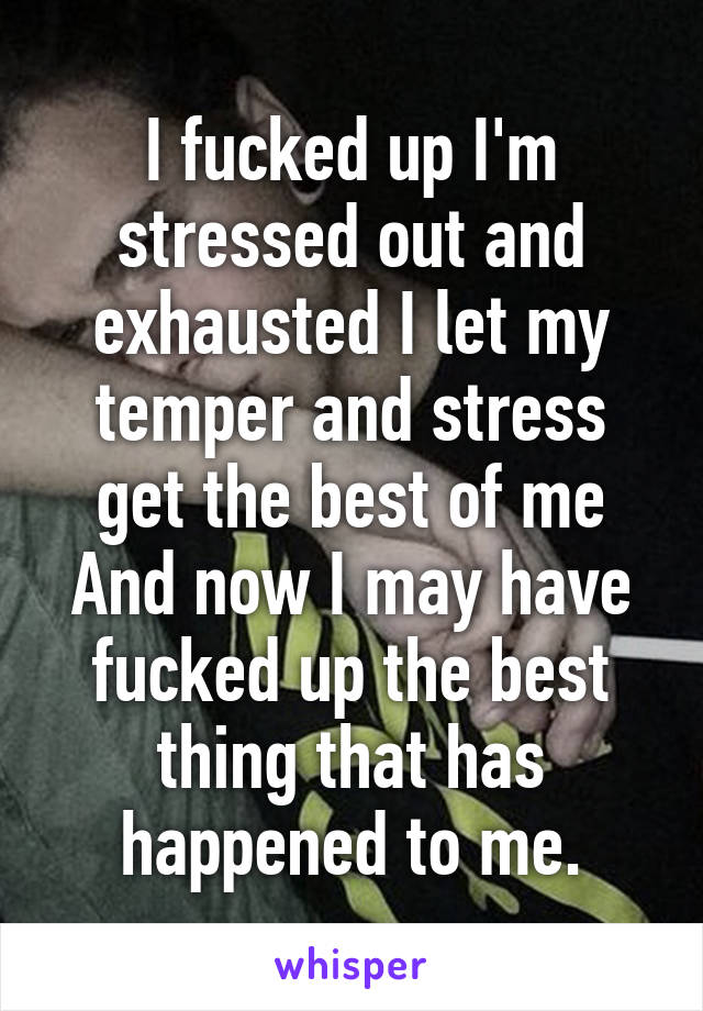 I fucked up I'm stressed out and exhausted I let my temper and stress get the best of me
And now I may have fucked up the best thing that has happened to me.