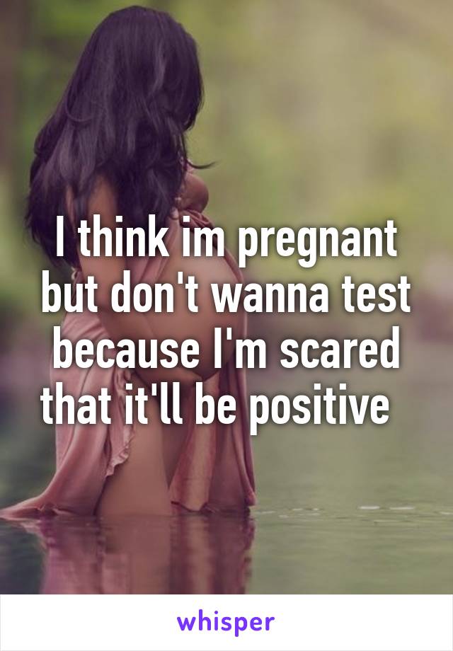 I think im pregnant but don't wanna test because I'm scared that it'll be positive  