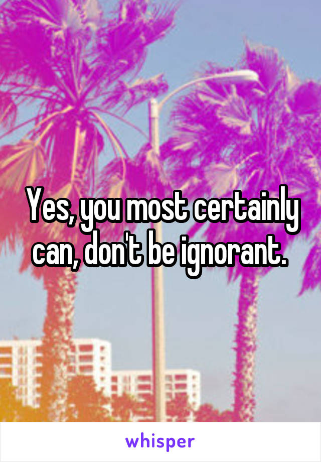 Yes, you most certainly can, don't be ignorant. 