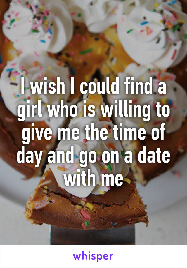 I wish I could find a girl who is willing to give me the time of day and go on a date with me