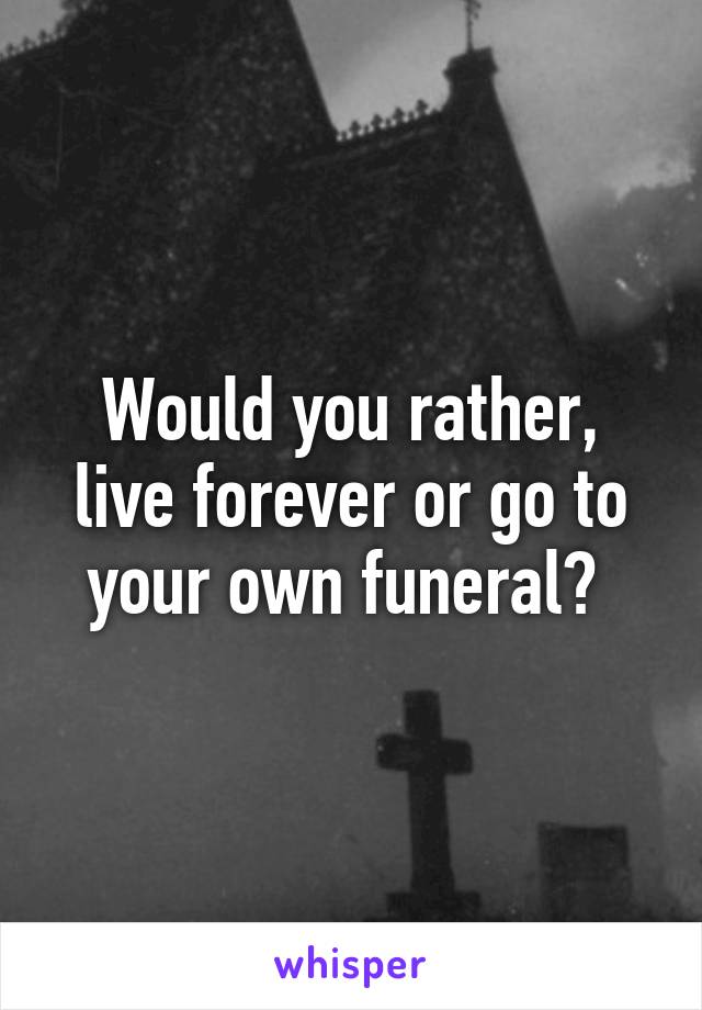 Would you rather, live forever or go to your own funeral? 