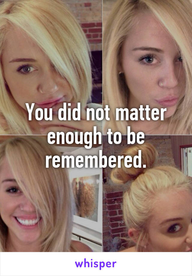 You did not matter enough to be remembered.