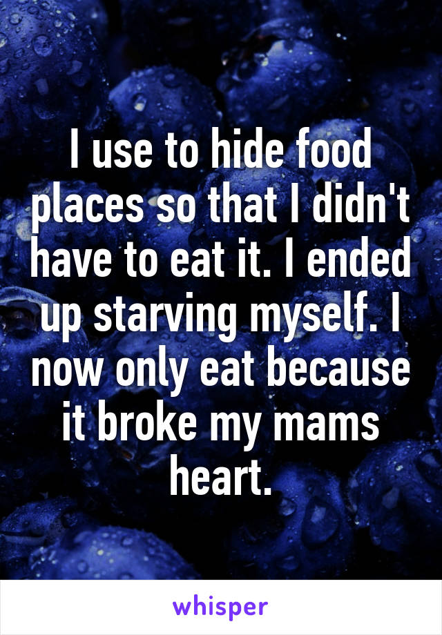 I use to hide food places so that I didn't have to eat it. I ended up starving myself. I now only eat because it broke my mams heart.