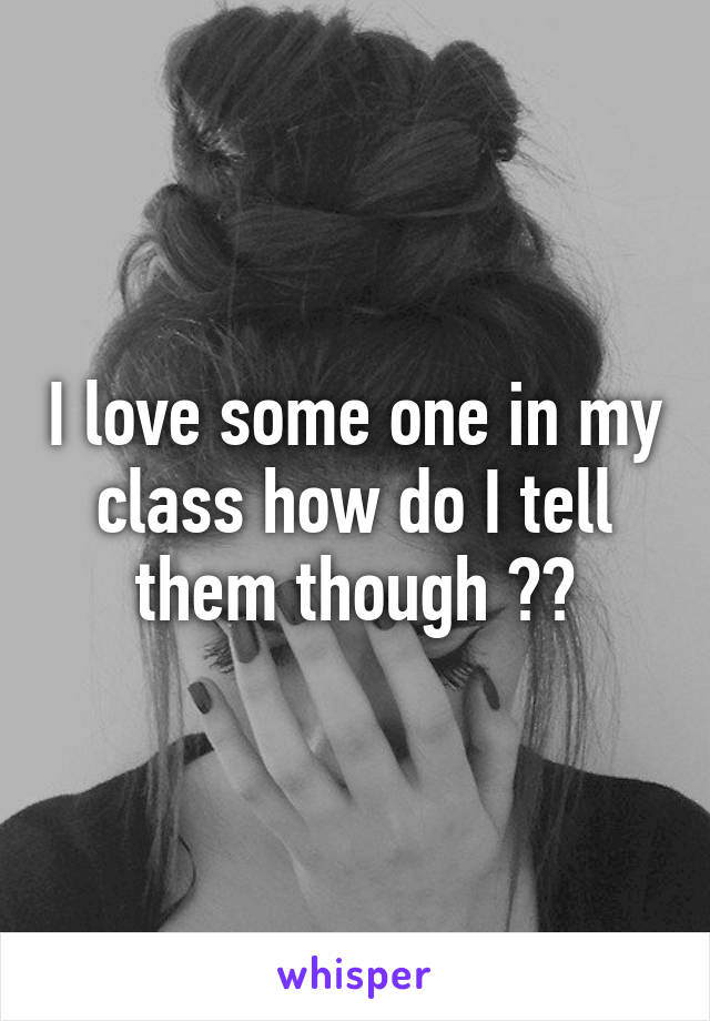I love some one in my class how do I tell them though ??
