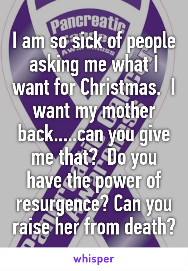 I am so sick of people asking me what I want for Christmas.  I want my mother back.....can you give me that?  Do you have the power of resurgence? Can you raise her from death?