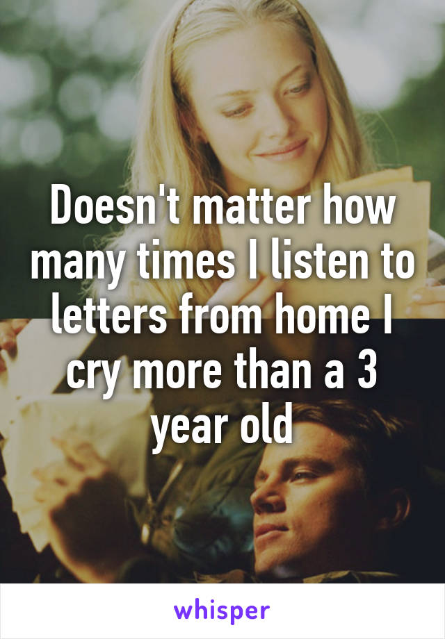 Doesn't matter how many times I listen to letters from home I cry more than a 3 year old