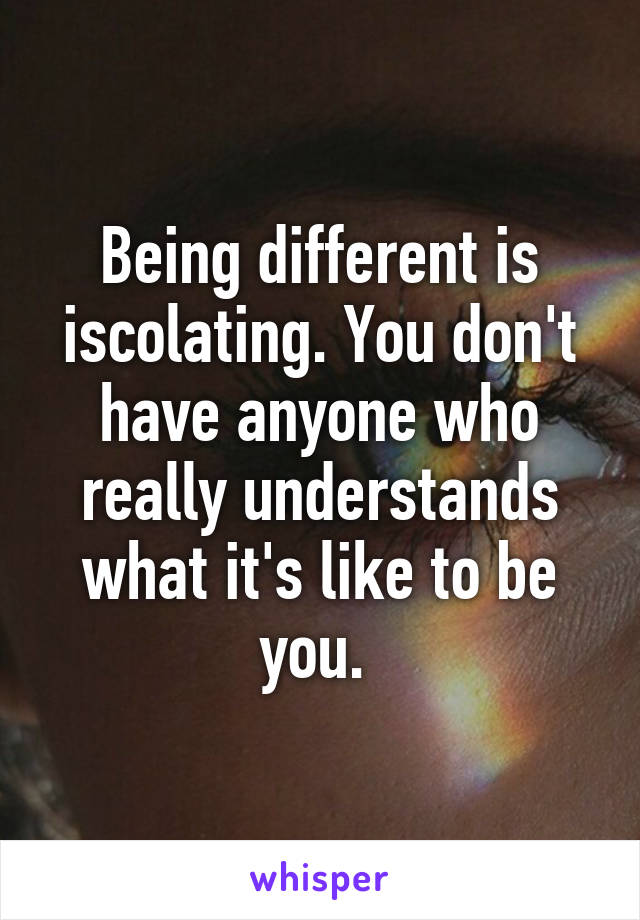 Being different is iscolating. You don't have anyone who really understands what it's like to be you. 