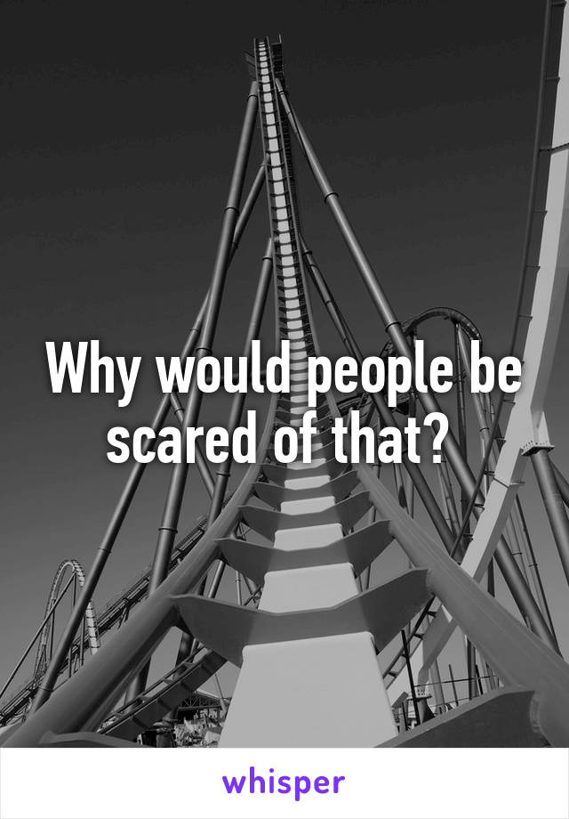 Why would people be scared of that? 
