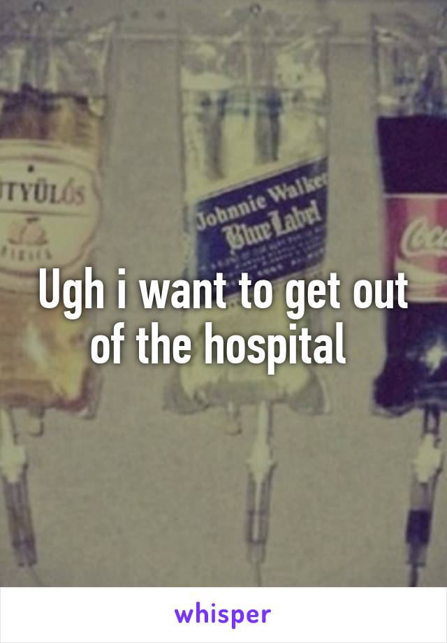 Ugh i want to get out of the hospital 