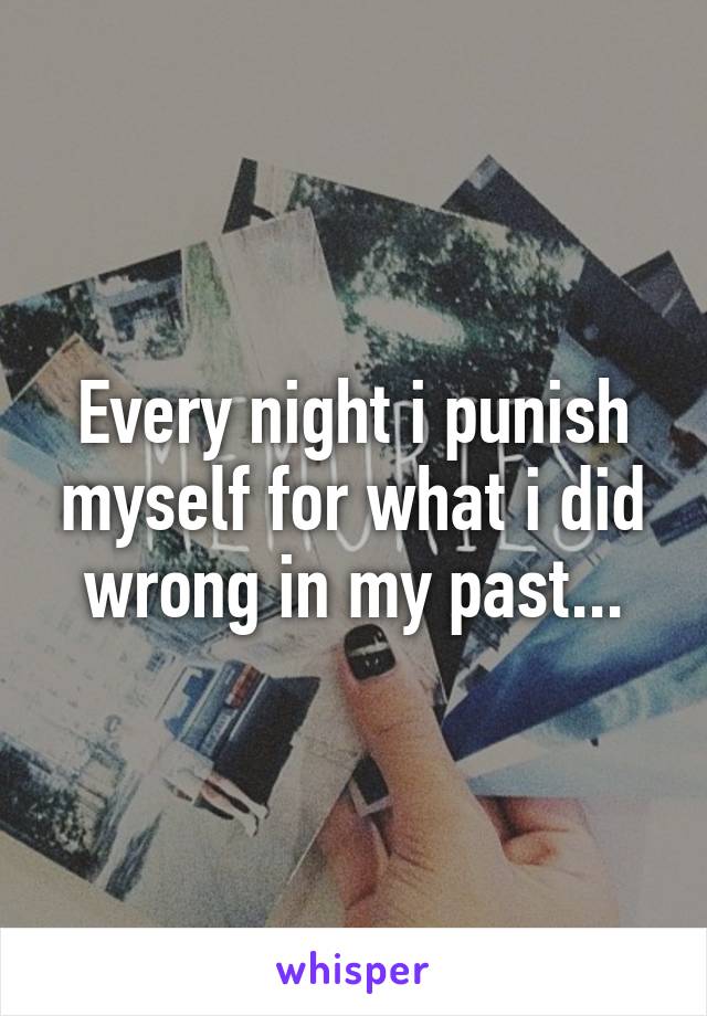 Every night i punish myself for what i did wrong in my past...