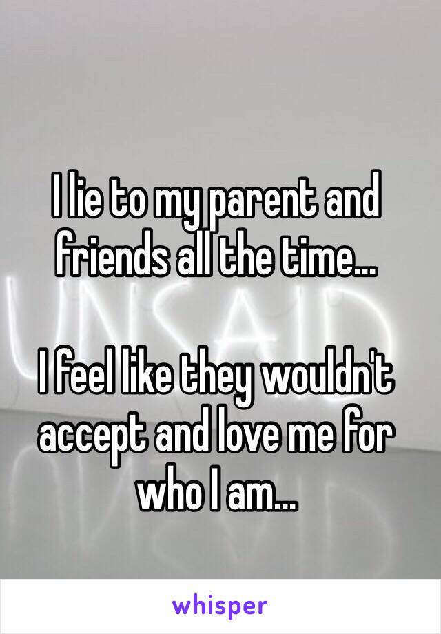 I lie to my parent and friends all the time... 

I feel like they wouldn't accept and love me for who I am...