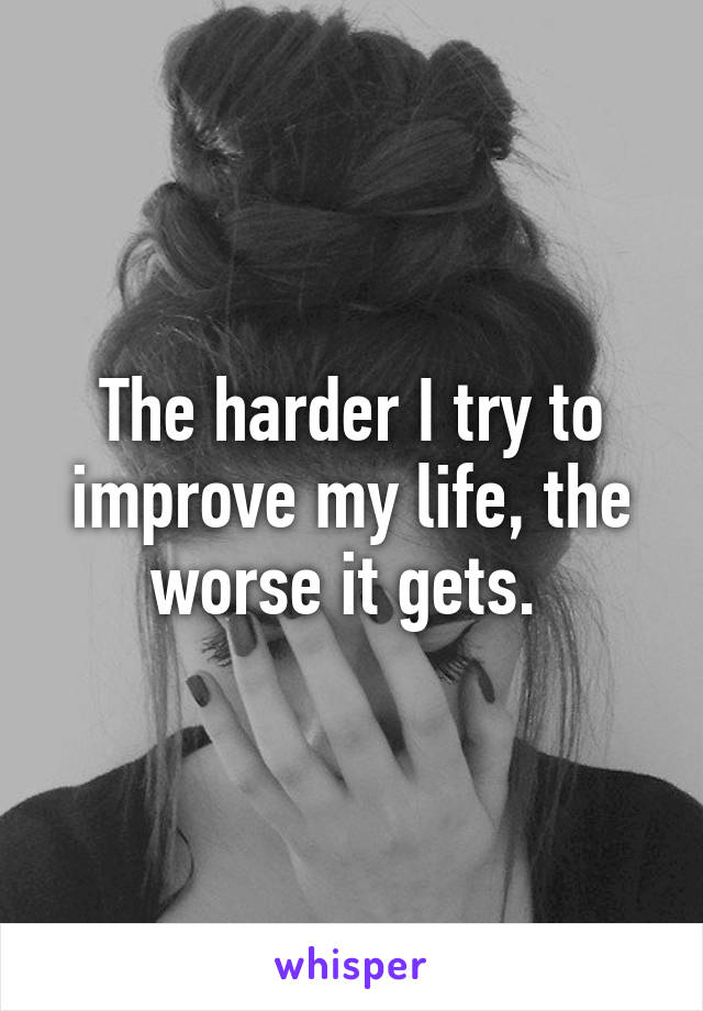 The harder I try to improve my life, the worse it gets. 