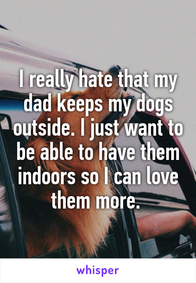 I really hate that my dad keeps my dogs outside. I just want to be able to have them indoors so I can love them more. 