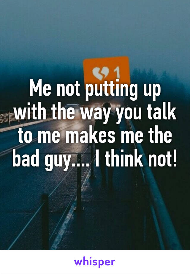 Me not putting up with the way you talk to me makes me the bad guy.... I think not! 