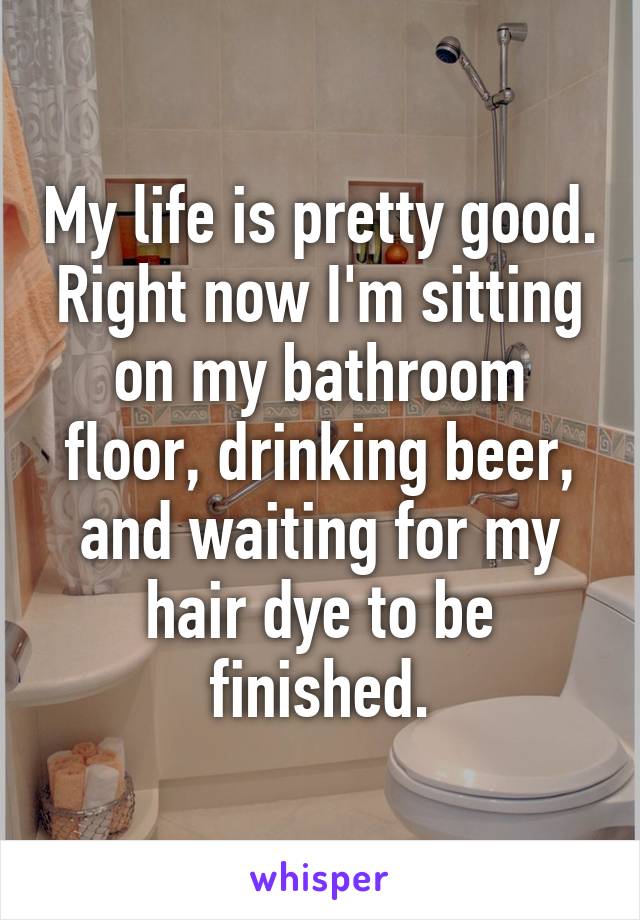 My life is pretty good. Right now I'm sitting on my bathroom floor, drinking beer, and waiting for my hair dye to be finished.