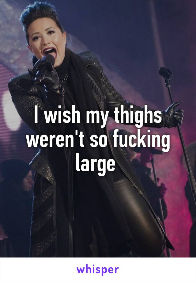 I wish my thighs weren't so fucking large 