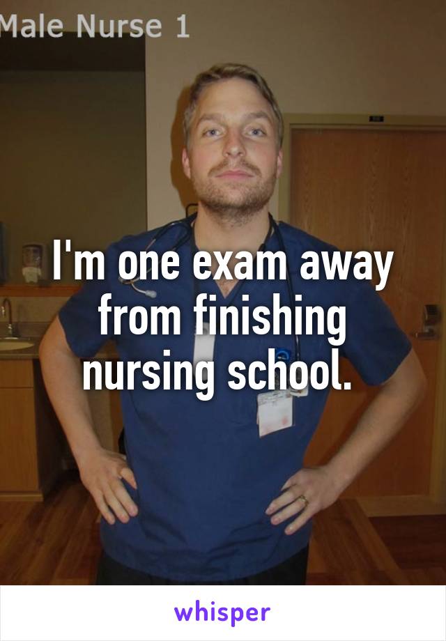 I'm one exam away from finishing nursing school. 