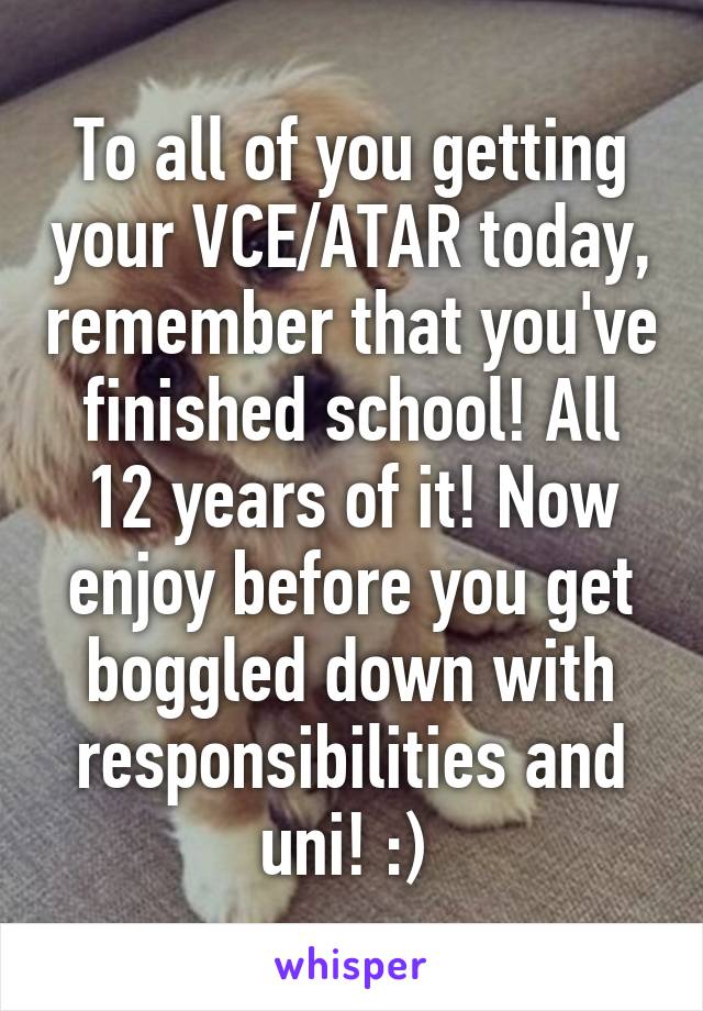 To all of you getting your VCE/ATAR today, remember that you've finished school! All 12 years of it! Now enjoy before you get boggled down with responsibilities and uni! :) 