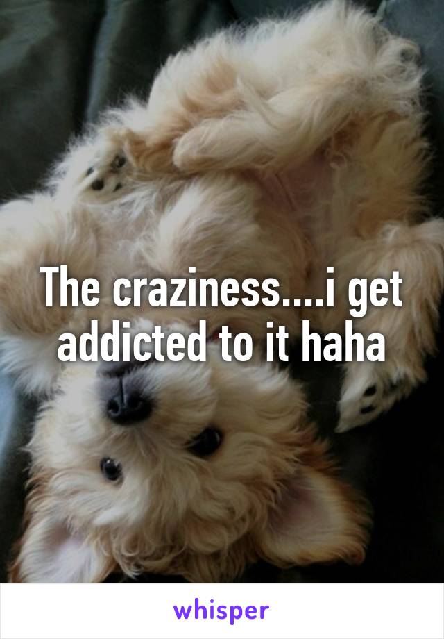 The craziness....i get addicted to it haha