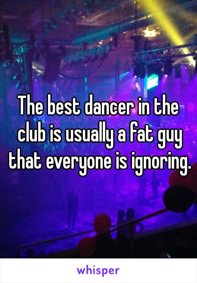 The best dancer in the club is usually a fat guy that everyone is ignoring.
