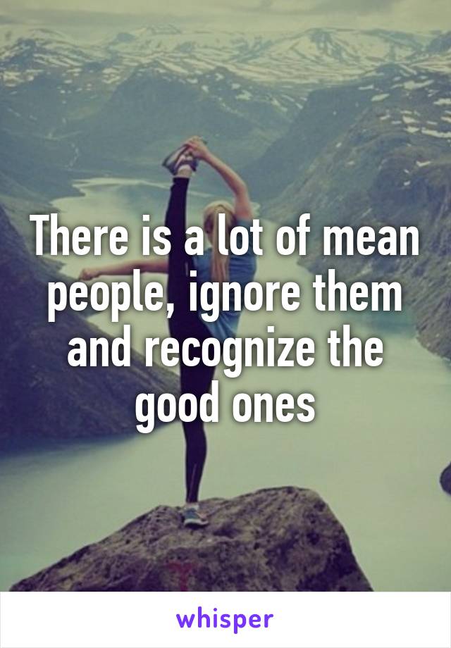 There is a lot of mean people, ignore them and recognize the good ones