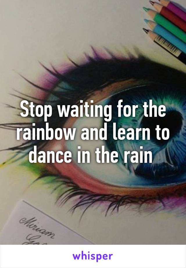 Stop waiting for the rainbow and learn to dance in the rain 