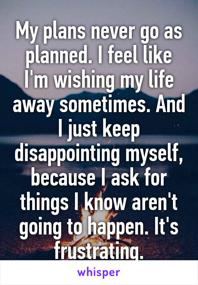 My plans never go as planned. I feel like I'm wishing my life away sometimes. And I just keep disappointing myself, because I ask for things I know aren't going to happen. It's frustrating.