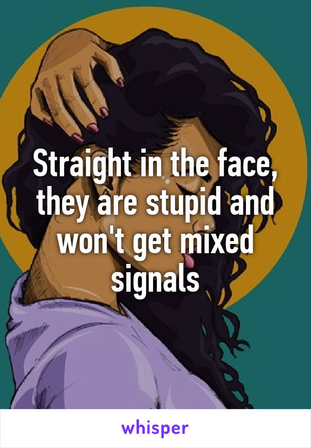 Straight in the face, they are stupid and won't get mixed signals