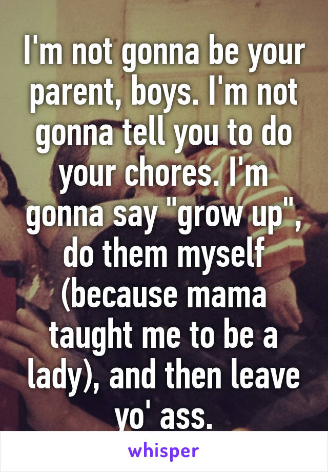 I'm not gonna be your parent, boys. I'm not gonna tell you to do your chores. I'm gonna say "grow up", do them myself (because mama taught me to be a lady), and then leave yo' ass.