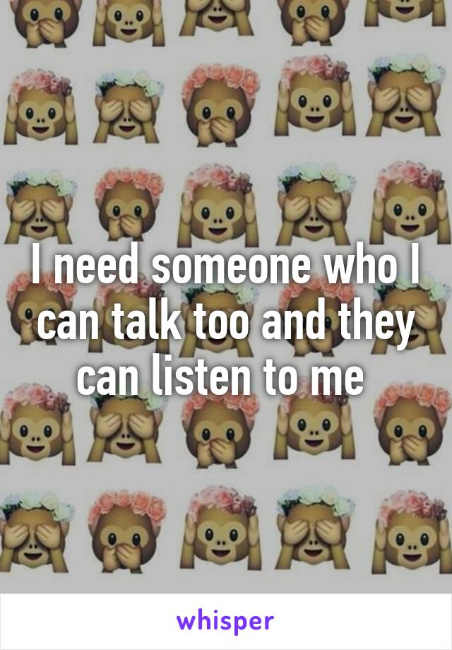 I need someone who I can talk too and they can listen to me 