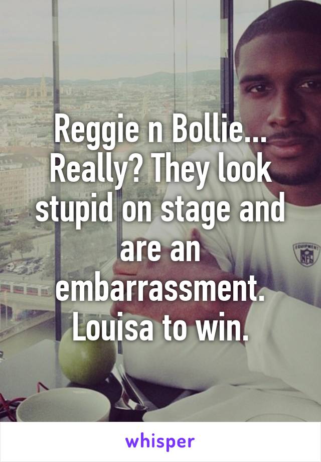 Reggie n Bollie... Really? They look stupid on stage and are an embarrassment. Louisa to win.