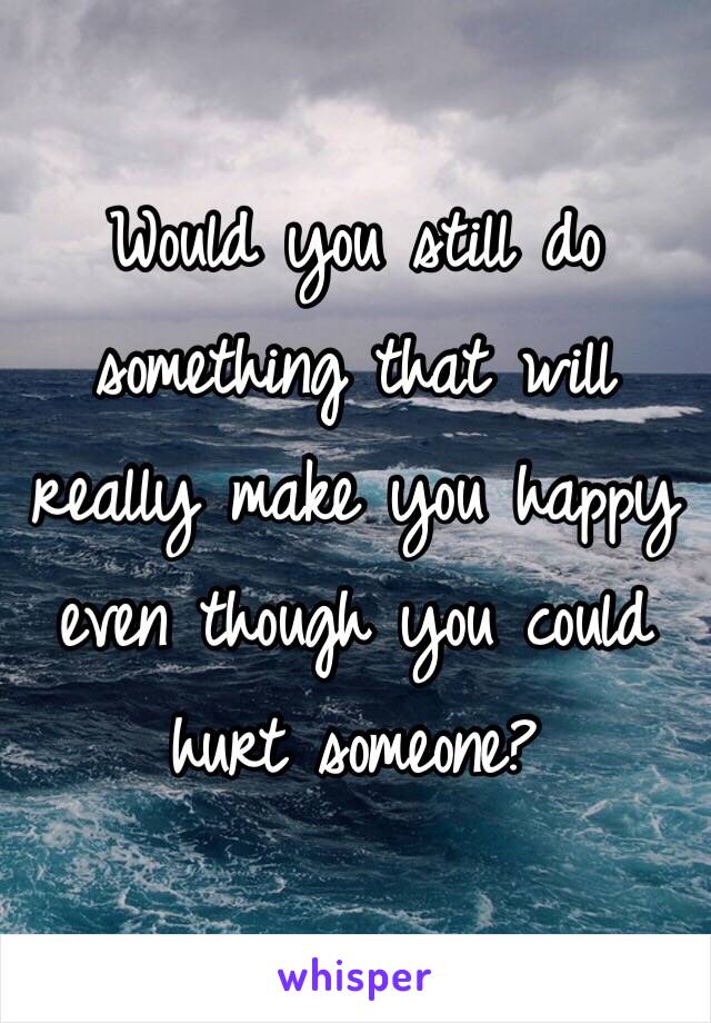 Would you still do something that will really make you happy even though you could hurt someone? 