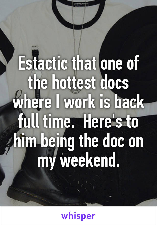 Estactic that one of the hottest docs where I work is back full time.  Here's to him being the doc on my weekend.