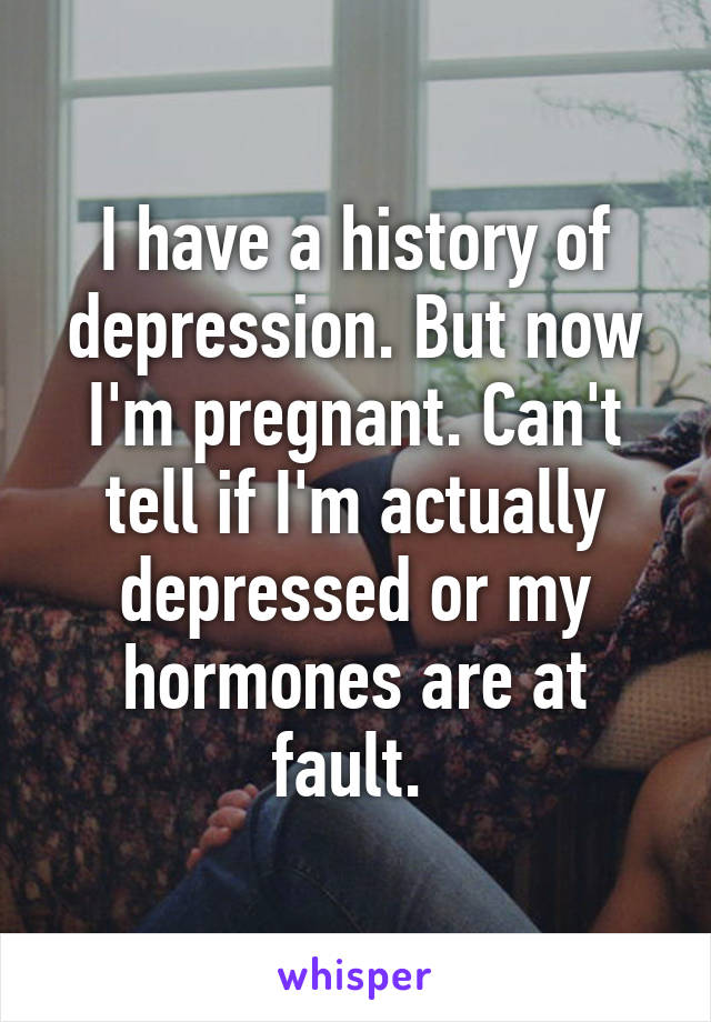 I have a history of depression. But now I'm pregnant. Can't tell if I'm actually depressed or my hormones are at fault. 