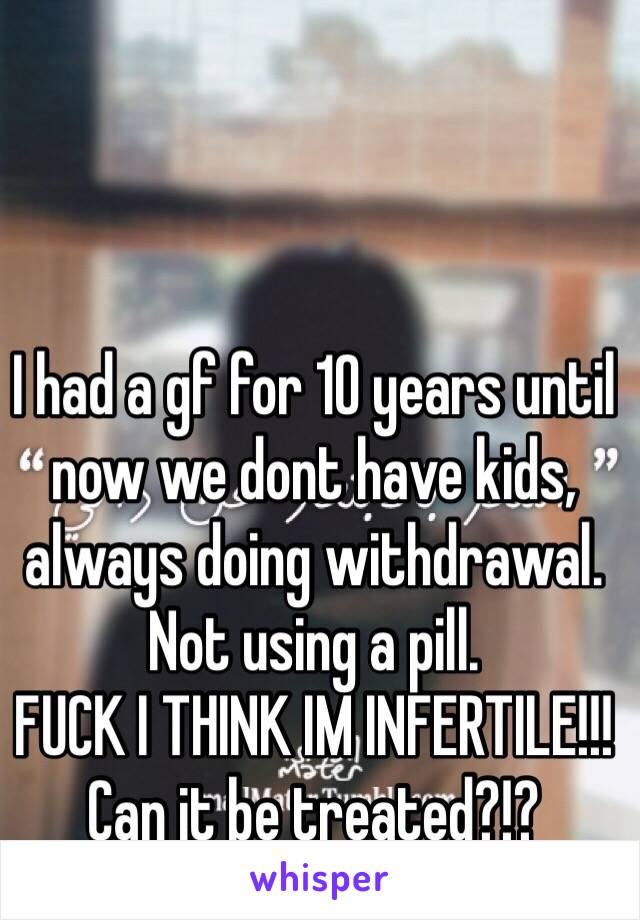 I had a gf for 10 years until now we dont have kids, always doing withdrawal. Not using a pill.
FUCK I THINK IM INFERTILE!!!
Can it be treated?!?