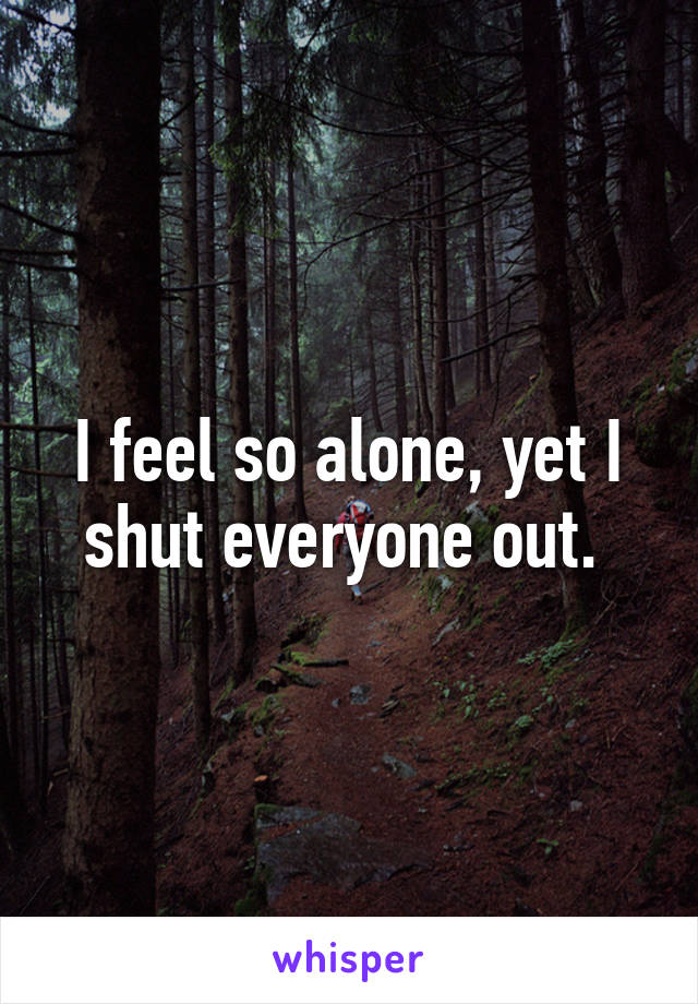 I feel so alone, yet I shut everyone out. 