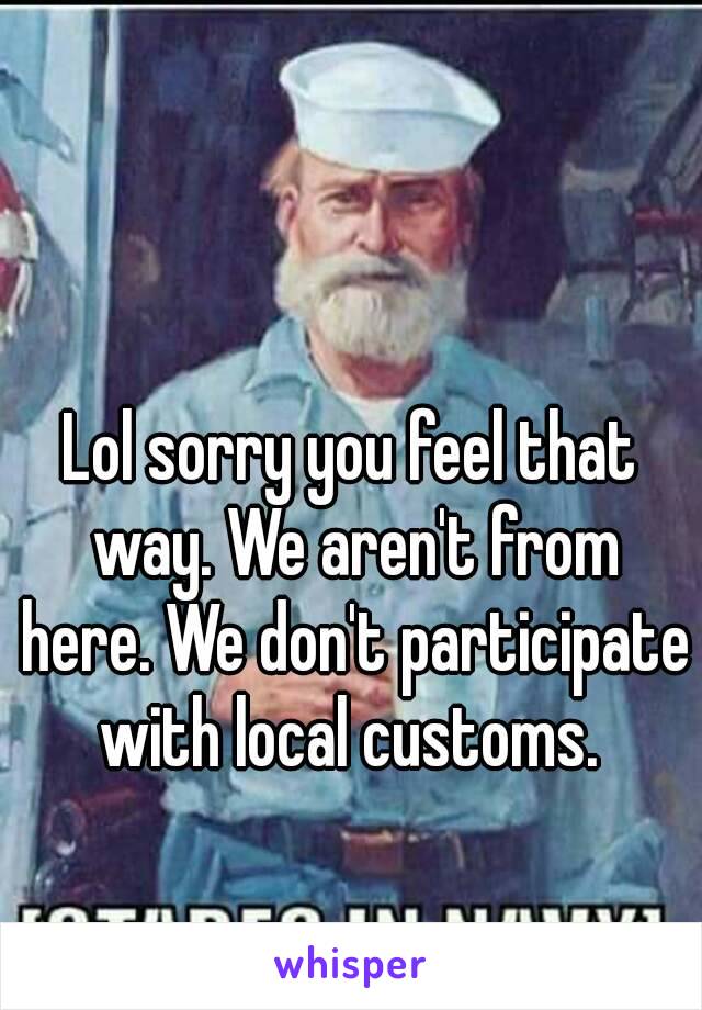 Lol sorry you feel that way. We aren't from here. We don't participate with local customs. 