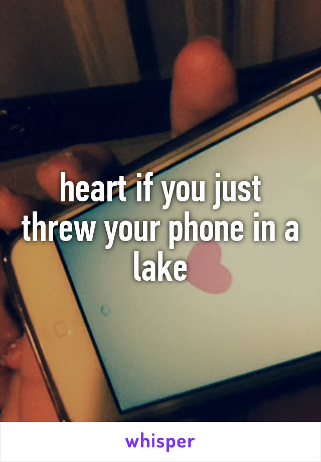 heart if you just threw your phone in a lake