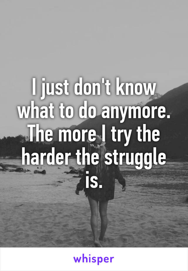 I just don't know what to do anymore. The more I try the harder the struggle is.