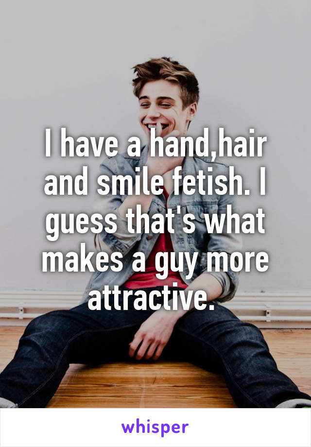 I have a hand,hair and smile fetish. I guess that's what makes a guy more attractive. 