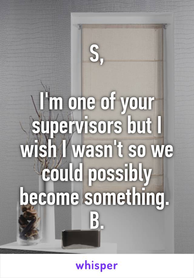 S,

I'm one of your supervisors but I wish I wasn't so we could possibly become something. 
B.