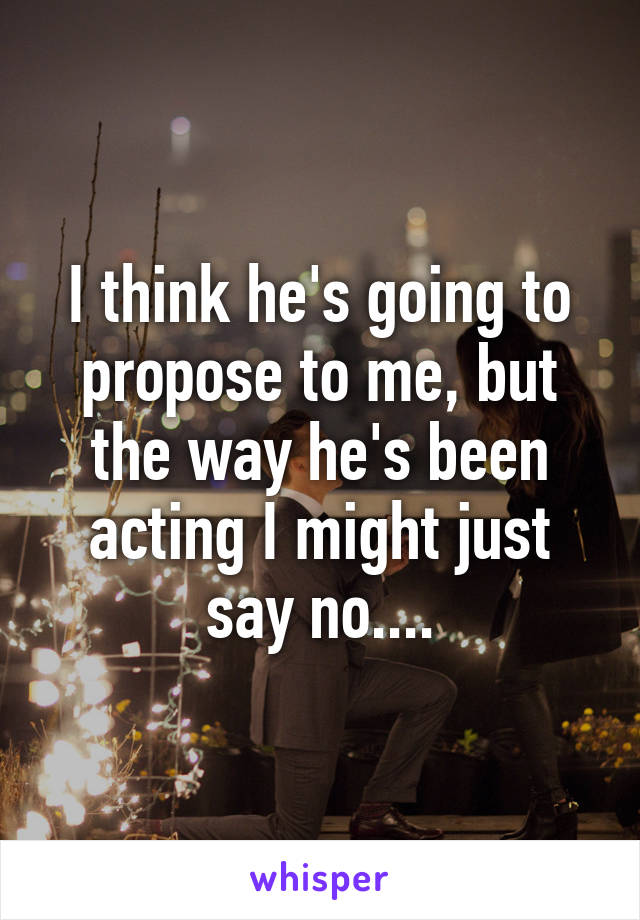I think he's going to propose to me, but the way he's been acting I might just say no....