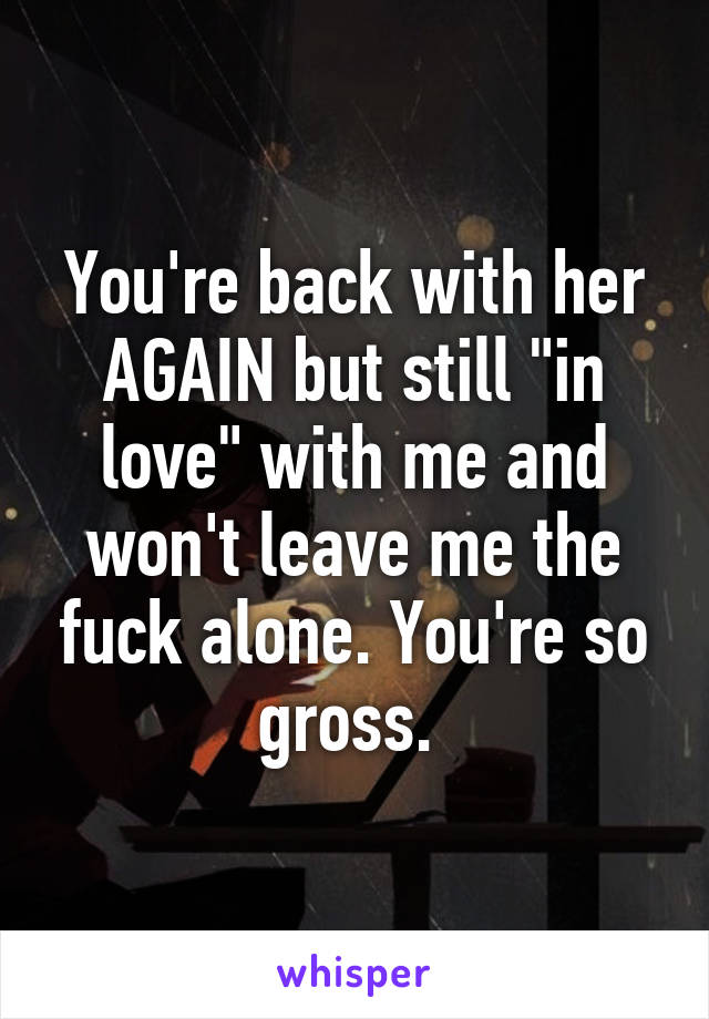 You're back with her AGAIN but still "in love" with me and won't leave me the fuck alone. You're so gross. 