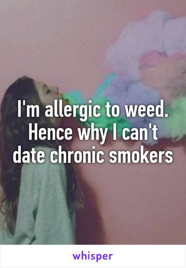 I'm allergic to weed. Hence why I can't date chronic smokers