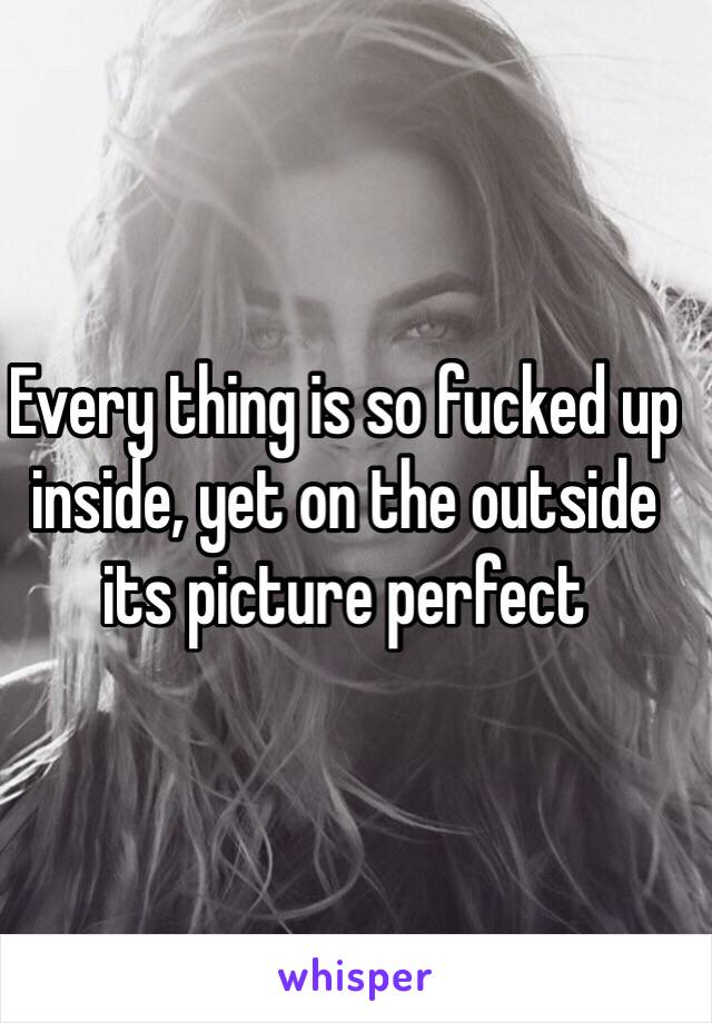 Every thing is so fucked up inside, yet on the outside its picture perfect 
