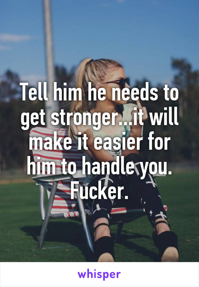 Tell him he needs to get stronger...it will make it easier for him to handle you. Fucker.